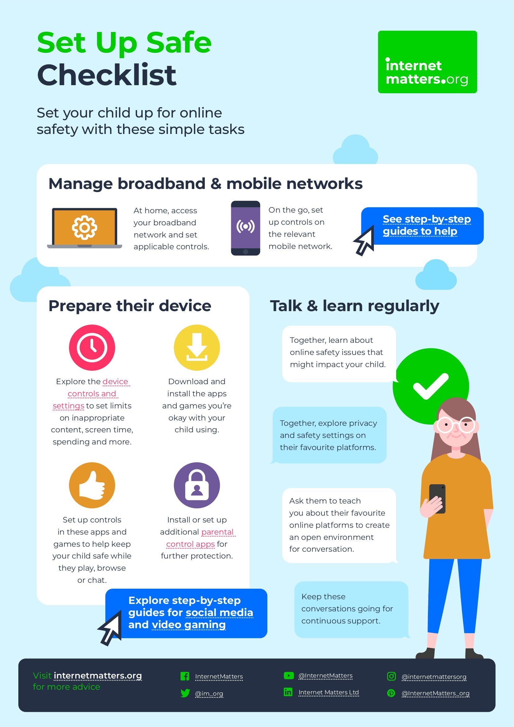 Internet Safety Checklist. 1. Explore the device, controls and setting. 2. Download and install the apps  and gamed your child might use. 3. Set up controls in these apps and games to help keep your child safe whilst playing/ browsing. 4. Install or set up additional parental control pages for further protection.